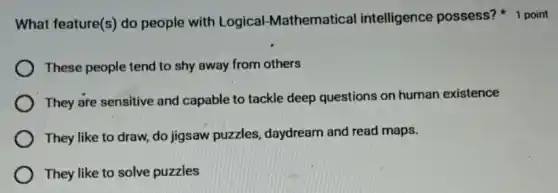 What feature(s) do people with Logical -Mathematical intelligence possess?1 point
These people tend to shy away from others
They are sensitive and capable to tackle deep questions on human existence
They like to draw do jigsaw puzzles daydream and read maps.
They like to solve puzzles