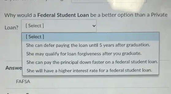 Why would a Federal Student Loan be a better option than a Private
Loan?
square 
t loan.
square 
[Select ]
She can defer paying the loan until 5 years after graduation.
She may qualify for loan forgiveness after you graduate.
She can pay the principal down faster on a federal student loan