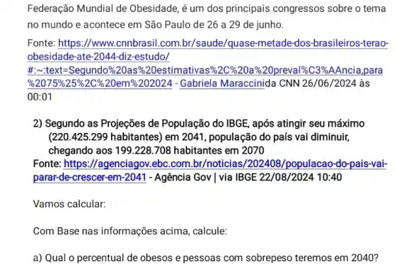 Federação Mundial de Obesidade, é um dos principais congressos sobre o tema
no mundo e acontece em São Paulo de 26 a 29 de junho.
Fonte: https://www cnnbrasil.com.br/saude/quase-metade-dos -brasileiros-terao-
obesidade-ate-2044-diz-estudo/
t-l-al-tar-Square/272/ass701335177799982023263320202028283444102|
%2075%25%2C %20em%202024 - Gabriela Maraccinida CNN 26/06 /2024 às
00:01
2) Segundo as Projeções de População do IBGE , após atingir seu máximo
(220.425.299 habitantes)em 2041, população do país vai diminuir,
chegando aos 199.228708 habitantes em 2070
Fonte: https://agenciagov ebc.com.br/noticias,/populacao-do-pais-vai-
parar-de-crescer-em-2041 - Agência Gov | via IBGE 22/08/2024 10:40
Vamos calcular:
Com Base nas informações acima, calcule:
a) Qual o percentual de obesos e pessoas com sobrepeso teremos em 2040?