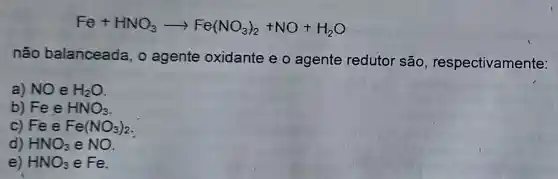 Fe+HNO_(3)arrow Fe(NO_(3))_(2)+NO+H_(2)O
não balanceada, o agente oxidante e o agente redutor são , respectivamente:
a) NO e H_(2)O
b) Fe e HNO_(3)
c) Fe e Fe(NO_(3))_(2)
d) HNO_(3) e NO
e) HNO_(3) e Fe