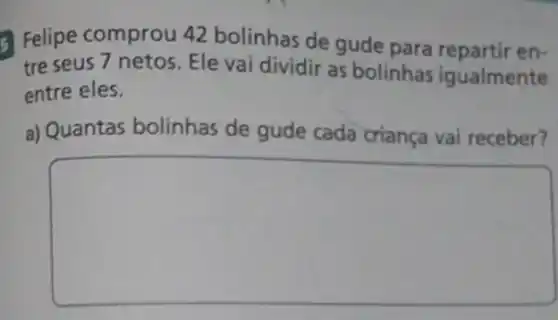 Felipe comprou 42 bolinhas de gude para repartir en-
tre seus 7 netos Ele vai dividir as bolinhas igualmente
entre eles.
a) Quantas bolinhas de gude cada criança vai receber?
square