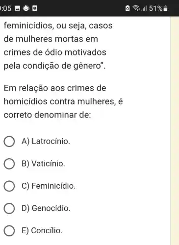 feminicídios, ou seja, casos
de mulheres mortas em
crimes de ódio motivados
pela condição de gênero".
Em relação aos crimes de
homicídios contra mulheres. é
correto denominar de:
A) Latrocínio.
B) Vaticínio.
C) Feminicídio.
D) Genocídio.
E) Concílio.