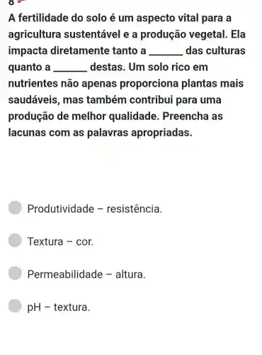 A fertilidade do solo é um aspecto vital para a
agricultura sustentáve I e a produção vegetal . Ela
impacta diretamente tanto a __ das culturas
quanto a __ destas. Um solo rico em
nutrientes não apenas proporciona plantas mais
saudáveis , mas também contribu para uma
produção de melhor 'qualidade . Preencha as
lacunas com as palavras apropriadas.
Produtividade - resistência.
Textura -cor.
Permeabilidade - altura.
pH -textura.