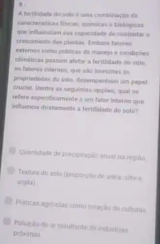 A fertilidade do solo é uma combinação de
características fisicas químicas e biológicas
que influenciam sua capacidade de sustentar o
crescimento das plantas. Embora fatores
externos como práticas de manejo e condiçōes
climáticas possam afetar a fertilidade do solo.
os fatores internos, que são inerentes as
propriedades do solo , desempenham um papel
crucial. Dentre as seguintes opçoes, qual se
refere especificamente a um fator interno que
influencia diretamente a fertilidade do solo?
Quantidade de precipitação anual na região
Textura do solo (proporção de areia, silte e
argila)
Práticas agricolas como rotação de culturas.
Poluição do ar resultante de indústrias
próximas.
