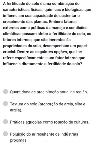 A fertilidade do solo é uma combinação de
características físicas , químicas e biológicas que
influenciam sua capacidade de sustentar o
crescimento das plantas . Embora fatores
externos come práticas de manejo e condições
climáticas possam afetar a fertilidade do solo, os
fatores internos , que são inerentes ; às
propriedades do solo , desempenham um papel
crucial . Dentre as seguintes opçōes , qual se
refere especificamente a um fator interno que
influencia diretamente fertilidade do solo?
Quantidade de precipitaçãc anual na região.
Textura do solo (proporção de areia . silte e
argila).
Práticas agrícolas como rotação de culturas.