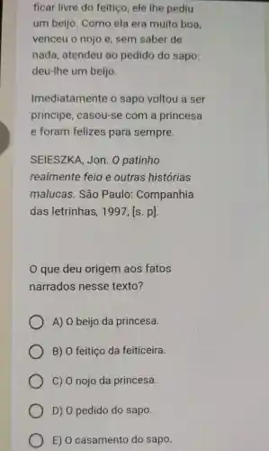 ficar livre do feitiço ele the pediu
um beijo. Como ela era muito boa
venceu o nojo e , sem saber de
nada, atendeu ao pedido do sapo:
deu-Ihe um beijo.
Imediatamente o sapo voltou a ser
principe, casou-se com a princesa
e foram felizes para sempre.
SEIESZKA, Jon. O patinho
realmente feio e outras histórias
malucas. São Paulo: Companhia
das letrinhas, 1997, [s. p].
que deu origem aos fatos
narrados nesse texto?
A) 0 beijo da princesa.
B) O feitiço da feiticeira.
C) 0 nojo da princesa.
D) 0 pedido do sapo.
E) O casamento do sapo.