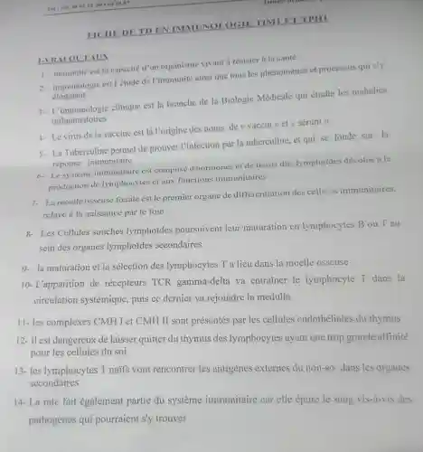 FICHE DE TD EN IMMUNOLOGIE TIMI ET TPH1
I-VR ALOU FAUX
1. immunité est la capacité d'un organisme vivant a résister à la santé
2. immunologie est l'étude de l'immunité ainsi que tous les phénomènes et processus qui s'y
eloignant
3- L'immunologie clinique est la branche de la Biologic Médicale qui étudie les maladies
inflammatoires
4- Le virus de la vaccine est là l'origine des noms de (4 vaccin >>et << sérum ))
5- La Tuberculine permet de prouver l'infection par la tuberculine, et qui se fonde sur la
réponse immunitaire
6- Lesystème immunitaire est composé d'hormones et de tissus dits lymphoides dévolus à la
production de lymphocytes et aux fonctions immunitaires
7- La moelle osseuse fatale est le premier organe de différentiation des cell:is immunitaires,
relayé à la naissance par le foie
8- Les Cellules souches lymphoides poursuivent leur maturation en lymphocytes B ou T au
sein des organes lymphoides secondaires
9- la maturation et la sélection des lymphocytes T a lieu dans la moelle osseuse
10- L'apparition de récepteurs TCR gamma-delta va entrainer le lymphocyte T dans la
circulation systémique puis ce dernier va rejoindre la medulla
11- les complexes CMH I et CMH II sont présentés par les cellules endothéliales du thymus
12- il est dangereux de laisser quitter du thymus des lymphocytes ayant une trop grande affinité
pour les cellules du soi
13- les lymphocytes T naifs vont rencontrer les antigenes externes du non-so dans les organes secondaires
14- La rate fait également partie du système immunitaire car elle épure le sang vis-à-vis des
pathogènes qui pourraient s'y trouver