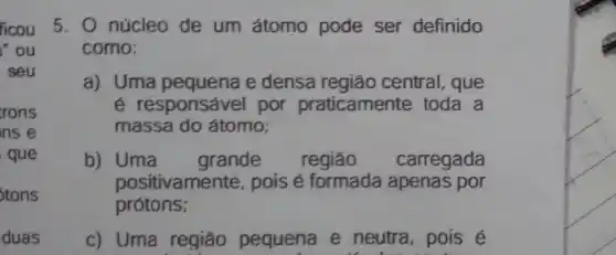 ficou
" ou
seu
trons
ns e
que
Stons
duas
5. O núcleo de um átomo pode ser definido
como:
a) Uma pequena e densa região central, que
é responsável por praticamente toda a
massa do átomo;
b)Uma grande região carregada
positivamen té, pois é formada apenas por
prótons;
c) Uma região pequena e neutra, pois é