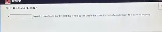 Fill in the Blank Question
A square 
deposit is usually one month's rent that is held by the landlord to cover the cost of any damages to the rented property.