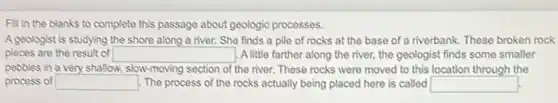 Fill in the blanks to complete this passage about geologic processes.
A geologist is studying the shore along a river. She finds a pile of rocks at the base of a riverbank These broken rock
pieces are the result of square  . A little farther along the river, the geologist finds some smaller
pebbles in a very shallow, slow-moving section of the river. These rocks were moved to this location through the
process of square  The process of the rocks actually being placed here is called square