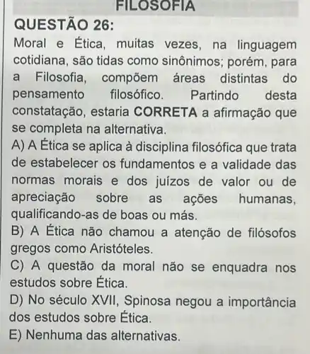 FILOSO FIA
QUES TÃO 26:
Moral e Ética ,muitas vezes , na linguagem
cotidiana, são tidas como sinônimos ; porém, para
a F ilosofia , compōem áreas distintas do
pensamento filosófico. Partindo desta
constatação , estaria CORR ETA a afirmação que
se completa na alternativa.
A) A Ética se aplica à disciplina filosófica que trata
de estabelecer os fundament os e a validade das
normas morais e dos juizos de valor ou de
apreciação sobre as ações humanas,
qualificando-as de boas ou más.
B) A Etica não chamou a atenção de filósofos
gregos como Aristóteles.
C) A questão da moral não se enquadra nos
estudos sobre Etica.
D) No século XVII , Spinosa negou a importância
dos estudos sobre Ética.
E) Nenhuma das alternativas.