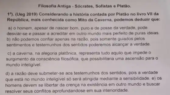 Filosofia Antiga - Sócrates, Sofistas e Platǎo.
19). (Ueg 2019)Considerando a história contada por Platão no livro VII da
República, mais conhecida como Mito da Caverna podemos deduzir que:
a) o homem, apesar de nascer bom, puro e de posse da verdade, pode
desviar-se e passar a acreditar em outro mundo mais perfeito de puras ideias
b) não podemos confiar apenas na razão, pois somente guiados pelos
sentimentos e testemunhos dos sentidos poderemos alcançar a verdade.
c) a caverna, na alegoria platônica representa tudo aquilo que impede o
surgimento da consciência filosófica, que possibilitaria uma ascensão para o
mundo inteligivel.
d) a razão deve submeter-se aos testemunhos dos sentidos, pois a verdade
que está no mundo inteligivel só será atingida mediante a sensibilidade. e) os
homens devem se libertar da crença na existência em outro mundo e buscar
resolver seus conflitos aprofundandose em sua interioridade.