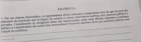 FILOSOFIA
1- Em um sistema democrático, os representantes eleitos assumem o compromisso ético de agir em prol dos
interesses da que os elegeu. No entanto, é comum observarmos conflitos entre interesses públicos e
privados Considerando as éticas dos representantes como esses dilemas impactam a confiança
pública e a legitimidade das instituições democráticas?caminhos éticos que poderiam melhorar essa
de
__