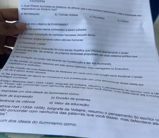 FILOSOFIA
1. Qual fiósofo iluminista se destacou ao afirmar que o ser humano nascia bom, mas a sociedade era
responsável por tomá-lo mal?
a) Montesquieu
b) Thomas Hobbes
c) Rousseau
d) Diderot
Qual era o objetivo da Enciclopédia?
Audar autores menos conhecidos a serem editados
b) Divulgar a produção de cientistas franceses daquela época
c) Publicar artigos somente sobre ciências humanas
d) Popularizar o saber
3. O lluminismo ou Hustração foi uma escola filosófica que criticava abertamente o poder
absoluto dos reis. No entanto, os próprios iluministas propunham um novo sistema politico que
consistia:
a) Na limitação do poder real através da Constituição e das leis municipais.
b) Na divisão do poder absoluto em três ramos distintos, mas interligados no Executivo,
Legislativo e Judiciário.
c) Na criação de uma Assembleia de Notáveis em cada pais cuja função seria fiscalizar o poder
do rei e assim evitar abusos.
d) Na supressão da figura do monarca e sua substitulção por uma democracia
sufrágio universal.
cia direta eleita por
Evelyn Beatrice Hall (1858-1956) biógrafa de resumiu o pe
te "Posso não concorder com nenhuma das palavras que voce disser-mento	com a cél
de dizê-las".
mas defenderei até a morte
expressa um dos ideais do iluminismo como:
lade de expressão
b) Divisão de poderes
erância da ciência
d) Valor da educação
atrice Hall (1858 -1956), biógrafa de Voltaire, resumiu o pensamento cd
bão concordar
com nenhuma das palavras que você mas defenderei até
as".
um dos ideais do iluminismo como: