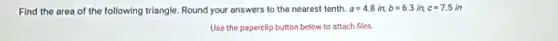 Find the area of the following triangle. Round your answers to the nearest tenth. a=4.8in,b=6.3in,c=7.5in
Use the paperclip button below to attach files.
