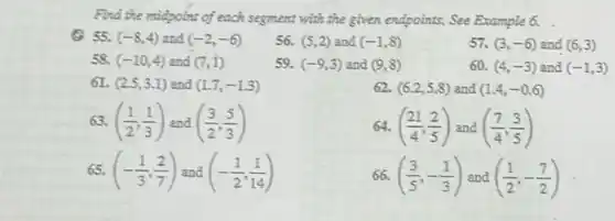 Find the midpoint of each segment with the given endpoints. See Example 6.
(C) 55. (-8,4) and (-2,-6)
56. (5,2) and (-1,8)
57. (3,-6) and (6,3)
58. (-10,4) and (7,1)
59. (-9,3) and (9,8)
60. (4,-3) and (-1,3)
61. (2.5,3.1) and (1.7,-1.3)
62. (6.2,5.8) and (1.4,-0.6)
63. ((1)/(2),(1)/(3)) and ((3)/(2),(5)/(3))
64. ((21)/(4),(2)/(5)) and ((7)/(4),(3)/(5))
65. (-(1)/(3),(2)/(7)) (-(1)/(2),(1)/(14))
66. ((3)/(5),-(1)/(3)) and ((1)/(2),-(7)/(2))