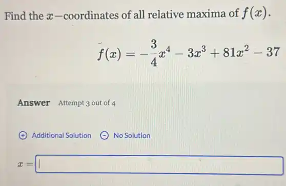 Find the x -coordinates of all relative maxima of f(x)
f(x)=-(3)/(4)x^4-3x^3+81x^2-37
Answer Attempt 3 out of 4
(4) Additional Solution (- No Solution
x=