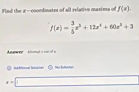 Find the x-coordinates of all relative maxima of f(x)
f(x)=(3)/(5)x^5+12x^4+60x^3+3
Answer Attempticut of 4
(C) Additional Solution
No Solution
z=1