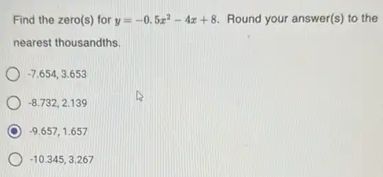 Find the zero(s) for y=-0.5x^2-4x+8 Round your answer(s) to the
nearest thousandths.
-7.654,3.653
-8.732,2.139
D -9.657,1.657
-10.345,3.267