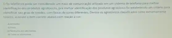 fio telefonico pode ser considerado um meio de comunicação utilizado em um sistema de telefonia para melhor
identificação dos produtos agrotóxicos, pra melhor identificação dos produtos agrotóxico foi estabelecido um critério para
identificar seu grau de toxidez. com faixas de cores diferentes. Dentre os agrotóxicos classificados como extremamente
tóxicos. assinale o item correto abaixo.com reação à cor:
A) Vermelho
B) Preto
(1) Nenhuma das alternativas
D) Todas as alternativas