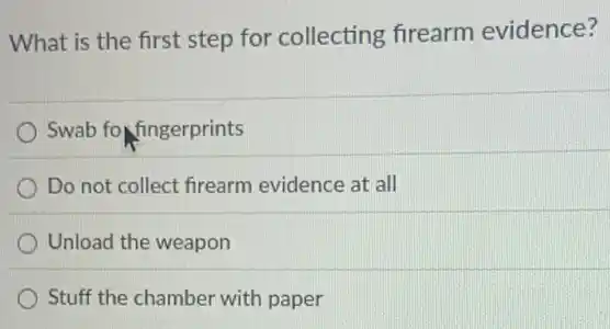 What is the first step for collecting firearm evidence?
Swab fo fingerprints
Do not collect firearm evidence at all
Unload the weapon
Stuff the chamber with paper