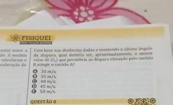 FISIQUEI
ontal entre a
ão. A medida
calcularam o
celeração da
Com base nas distâncias dadas e mantendo o último ângulo
de disparo, qual deveria ser nadamente, o menor
valor de vert overrightarrow (v)_(0)vert  que permitiria ao disparo efetuado pelo canhão
B atingir o canhão A?
A 30m/s.
35 m/s.
C
D 45m/s.
B 50m/s
QUESTÃO 8