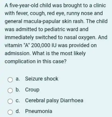 A five-year-old child was brought to a clinic
with fever, cough red eye, runny nose and
general macula -papular skin rash The child
was admitted to pediatric ward and
immediately switched to nasal oxygen. And
vitamin "A" 200 .000 IU was provided on
admission. What is the most likely
complication in this case?
a. Seizure shock
b. Croup
c. Cerebral palsy Diarrhoea
d. Pneumonia