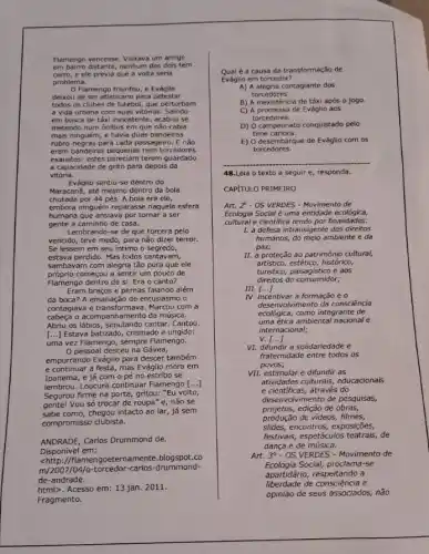 Flamengo vencesse. Visitava um amigo
em bairro distante, nenhum dos dols tem
carro,e ele previa que a volta seria
problema.
Flamengo triunfou, e Evàglio
deixou de ser atletican para detestar
todos os clubes de futebol, que perturbam
a vida urbana com suas vitórias. Saindo
em busca de táxi inexistente, acabou se
metendo num ônibus em que não cabia
mais ninguém, e havia duas bandeiras
rubro-negras para cada passageiro . E não
eram bandeiras pequenas nem torcedores
exaustos: estes pareciam terem guardado
a capacidade de grito para depois da
vitória.
Eváglio sentiu-se dentro do
MaracanB, até mesmo dentro da bola
chutada por 44 pés. A bola era ele,
embora ninguém reparasse naquela esfera
humana que ansiava por tornar a ser
gente a caminho de casa.
Lembrando-se de que torcera pelo
vencido, teve medo, para não dizer terror.
Se lessem em seu intimo o segredo,
estava perdido. Mas todos cantavam,
sambavam com alegria tão pura que ele
próprio começou a sentir um pouco de
Flamengo dentro de si Era o canto?
Eram braços e pernas falando além
da boca? A emanação de entusiasmo o
contagiava e transformava. Marcou com a
cabeça o acompanhamento da música.
Abriu os lábios, simulando cantar. Cantou.
[...] Estava batizado, crismado e ungido:
uma vez Flamengo, sempre Flamengo.
pessoal desceu na Gávea,
empurrando Eváglio para descer também
e continuar a festa, mas Eváglio mora em
Ipanema,e já com o pé no estribo se
lembrou. Loucura continuar Flamengo [...]
Segurou firme na porta gritou: "Eu volto,
gente! Vou só trocar de roupa"e, não se
sabe como, chegou intacto ao lar, já sem
compromisso clubista.
ANDRADE, Carlos Drummond de.
Disponivel em:
Chttp://flamen goeternamente.blogspot.co
m/2007/04/0-torcedor-carlos -drummond-
de-andrade.
html>. Acesso em: 13 jan. 2011.
Fragmento.
Qual é a causa da transformação de
Eváglio em torcedor?
A) A alegria contagiante dos
torcedores.
B) A inexistência de táxi após o jogo.
C) A promessa de Eváglio aos
torcedores.
D) O campeonato conquistado pelo
time carioca.
E) 0 desembarque de Eváglio com os
torcedores.
48.Leia o texto a seguir e, responda.
CAPITULO PRIMEIRO
Art. 2 - OS VERDES - Movimento de
Ecologia Social é uma entidade ecológica,
cultural e cientifica tendo por finalidades:
1. a defesa intransigente dos direitos
humanos, do meio ambiente eda
paz;
II. a proteção ao patrimônio cultural,
artistico, estético, histórico,
turistico, paisagistico e aos
direitos do consumidor;
III.
IV. incentivar a formação eo
()
desenvolvimento da consciência
ecologica, como integrante de
uma ética ambiental nacional e
internacional;
v
VI. difundir a solidariedade e
()
fraternidade entre todos os
povos;
VII. estimular e difundir as
atividades culturais, educacionals
e cientificas,através do
desenvolvimento de pesquisas,
projetos, edição de obras,
produção de videos, filmes,
slides, encontros, exposições,
festivais, espetáculos teatrais, de
dança e de música.
Art. 30-OS VERDES - Movimento de
Ecologia Social, proclama-se
apartidário, respeitando a
liberdade de consciência e
opinião de seus associados.não