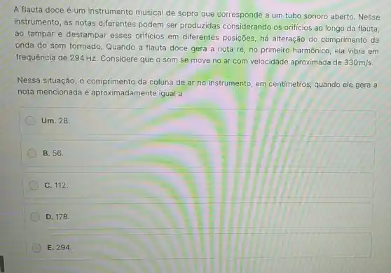 A flauta doce é um instrumento musical de sopro que corresponde a um tubo sonoro aberto. Nesse
instrumento, as notas diferentes podem ser produzidas considerando os orificios ao longo da flauta:
ao tampar e destampar esses orificios em diferentes posições há alteração do comprimento da
onda do som formado. Quando a flauta doce gera a nota ré, no primeiro harmônico ela vibra em
frequência de 294 Hz. Considere que o som se move no ar com velocidade aproximada de 330m/s
Nessa situação, o comprimento da coluna de ar no instrumento, em centímetros, quando ele gera a
nota mencionada é aproximadamente igual a
Um. 28.
B. 56.
C. 112.
D. 178.
E. 294.