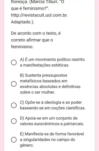 floresça . (Marcia Tiburi., "O
que é feminismo?".
http ://revistacult uol.com.br.
Adaptado.).
De acordo com o texto. é
correto afirmar que o
feminismo:
A) É um movimento político restrito
a manifestações estéticas.
B) Sustenta pressupostos
metafísicos baseados em
essências absolutas e definitivas
sobre o ser mulher.
C) Opõe-se à ideologia e ao poder
baseando-se em noçōes científicas.
D) Apoia-se em um conjunto de
valores eurocêntricos e patriarcais
E) Manifesta-se de forma favorável
a singularidades no campo do
gênero.