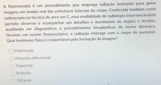 A fluoroscopia é um procedimento que emprega radiação ionizante para gerar
imagens em tempo real das estruturas internas do corpo . Conhecida também como
radioscopia ou técnica de arco em C essa modalidade de radiologia intervencionista
permite observar e acompanhar em detalhes o movimento de orgaos e tecidos,
auxiliando em diagnósticos e procedimentos terapêuticos de forma dinâmica.
Durante um exame fluoroscópico, a radiação interage com o corpo do paciente.
Qual fenômeno físico é responsável pela formação da imagem?
Polarização
Absorção diferencial
Dispersão
Reflexão
Difração