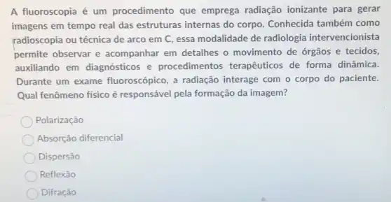 A fluoroscopia é um procedimento que emprega radiação ionizante para gerar
imagens em tempo real das estruturas internas do corpo . Conhecida também como
radioscopia ou técnica de arco em C, essa modalidade de radiologia intervencionista
permite observar e acompanhar em detalhes o movimento de órgãos e tecidos,
auxiliando em diagnósticos e procedimentos terapêuticos de forma dinâmica.
Durante um exame fluoroscópico, a radiação interage com o corpo do paciente.
Qual fenômeno físico é responsável pela formação da imagem?
Polarização
Absorção diferencial
Dispersão
Reflexão
Difração