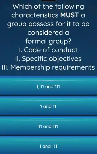 Which of the fo llowing
characteristics MUST a
group possess for it to be
considered
formal group?
I. Code of conduct
11 . Specific objectives
Ill . Members ents
1,11 and 111
1 and 11
11 and 111
1 and 111