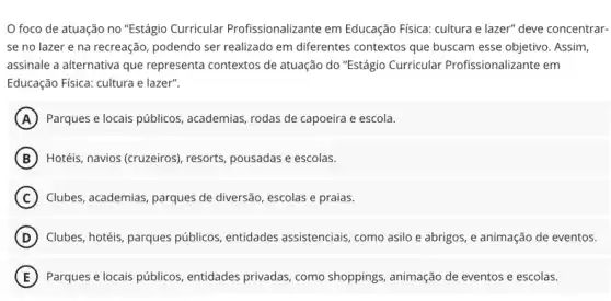 foco de atuação no "Estágio Curricular Profissionalizante em Educação Fisica: cultura e lazer" deve concentrar-
se no lazer e na recreação, podendo ser realizado em diferentes contextos que buscam esse objetivo. Assim,
assinale a alternativa que representa contextos de atuação do "Estágio Curricular Profissionalizante em
Educação Fisica: cultura e lazer".
A Parques e locais públicos academias, rodas de capoeira e escola.
B Hotéis, navios (cruzeiros), resorts, pousadas e escolas.
C Clubes, academias, parques de diversão, escolas e praias.
D Clubes, hotéis, parques públicos entidades assistenciais, como asilo e abrigos, e animação de eventos.
E Parques e locais públicos , entidades privadas, como shoppings, animação de eventos e escolas.