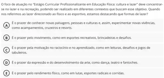 foco de atuação no "Estágio Curricular Profissionalizante em Educação Fisica: cultura e lazer"deve concentrar-
se no lazer e na recreação, podendo ser realizado em diferentes contextos que buscam esse objetivo. Quando
nos referimos ao lazer direcionado ao físico e ao esportivo, estamos destacando que formas de lazer?
A
É o prazer de conhecer novas paisagens, pessoas e culturas e, assim, experimentar novas vivências,
como acampamentos, cruzeiros e resorts.
B É o prazer pelo movimento ,como em esportes recreativos brincadeiras e desafios.
C
tabuleiros.
É o prazer pela motivação no raciocínio e no aprendizado, como em leituras desafios e jogos de
D É o prazer da expressão e do desenvolvimento da arte, como dança, teatro e fantoches.
E É o prazer pelo rendimento fisico, como em lutas esportes radicais e corridas.