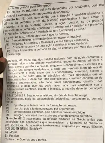 foi contra as reformas politicas defendidas por Aristóteles, pois era
avorável à existência de um governo democrático.
Questão 05. "E, pois com direito que a filosofia é também chamada a
ciência da verdade: 0 fim da [ciência] especulativa é, com efeito,a
verdade, e o da [ciência] prática, a ação porque, se os práticos
consideram o como, não consideram o eterno, mas o relativo e o presente.
E nós não conhecemos o verdadeiro sem [conhecer)a causa."
A partir do texto citado, assinale o que for correto.
A) Para Aristóteles, a verdade deve ser eterna e imutável.
B) Segundo Aristóteles, a filosofia é a única ciência verdadeira.
C) Conhecer a causa de uma ação é conhecer a sua verdade.
D) Para Aristóteles, a verdade de algo se conhece por meio das causas
desse algo.
Questão 06. Dado que dos hábitos racionais com os quais captamos a
kerdade, alguns são sempre verdadeiros, enquanto outros admitem 0
falso, como a opinião e o cálculo, enquanto o conhecimento científico e a
são sempre verdadeiros, e dado que nenhum outro gênero de
conhecimento é mais exato que o conhecimento cientifice , exceto a
intuição, e, por outro lado, os princípios são mais conhecidos que as
demonstrações, e dado que todo conhecimento cientifico constitui-se de
principles.argumentativa, não pode haver conhecimento científico dos
dado que não pode haver nada mais verdadeiro que o
conhecimento cientifico, exceto intuição, a intuição deve ter por objeto los princípios.
ARISTOTELES. Segundos analiticos História da filosofia antiga.
Os principios, base da epistemologia aristotélica, pertencer ao domínio do(a)
A)
opinião, pois fazem parte da formação da pessoa. B)
cáiculo, pois sâo demonstrados por argumentos. C)
contrecimento cientifico, pois admitten provas empiricas.
D)
pois ela é mais arake a conhecimento cientifico
Questão 07 0 nascimento da reflexão na Grécia antiga
associado aos pensadores que antecederam a Sócrates, os chamados
nào sao de hàbito filosófleo? fundamentais propostas por esses
A). Moral.
B). Político.
C) Fisico e Guerras entre povos.