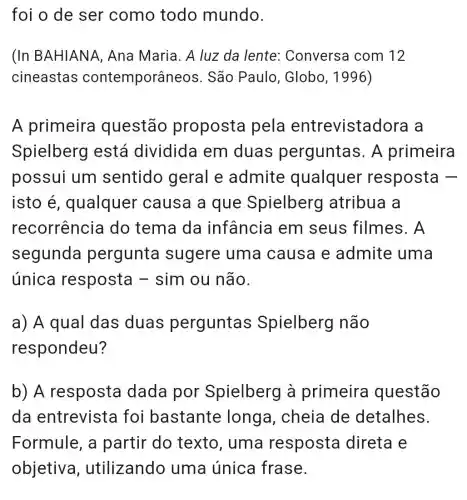 foi o de ser como todo mundo.
(In BAHIANA , Ana Maria. A luz da lente : Conversa com 12
cineastas contemporâr leos. São Paulo , Globo, 1996)
A primeira questão proposta pela entrevistadora a
Spielberg lestá dividida em duas perguntas. A primeira
possui um sentido geral e admite qualquer resposta -
isto é , qualquer causa a que Spielberg atribua a
recorrencia do tema da infância em seus filmes . A
segunda pergunta sugere uma causa e admite uma
única resposta - sim ou não.
a) A qual das duas perguntas Spielberg I não
respondeu?
b) A resposta dada por Spielberg à primeira questão
da entrevista foi bastante longa, cheia de detalhes.
Formule, a partir do texto, uma resposta direta e
objetiva , utilizando uma única frase.