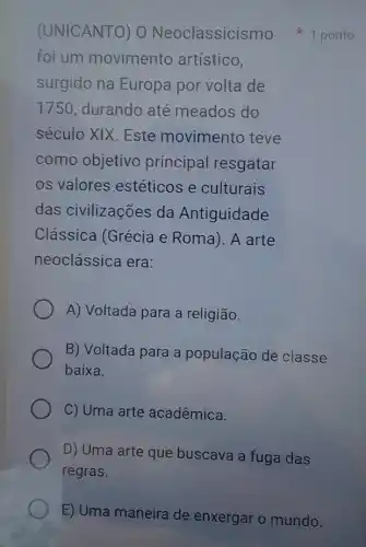 foi um movimento artístico,
surgido na Europa por volta de
1750, durando até meados do
século XIX. Este movimento teve
como objetivo principal resgatar
os valores estéticos e culturais
das civilizações da Antiguidade
Clássica (Grécia e Roma). A arte
neoclássica era:
A) Voltada para a religião.
B) Voltada para a população de classe
baixa.
C) Uma arte acadêmica.
D) Uma arte que buscava a fuga das
regras.
(UNICANTO) 0 Neoclassicismo 1 ponto
E) Uma maneira de enxergar o mundo.