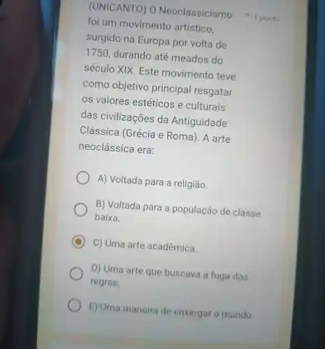 foi um movimento artístico,
surgido na Europa por volta de
1750 durando ate meados do
século XIX.Este movimento teve
como objetivo principa I resgatar
os valores estéticos e culturais
das civilizações da Antiguidade
Clássica (Grécia e Roma).A arte
neoclássica era:
A) Voltada para a religião.
B) Voltada para a população de classe
baixa.
C C) Uma arte acadêmica.
D) Uma arte que buscava a fuga das
regras.
E) Uma maneira de enxergar o mundo.
(UNICANTO)o Neoclassicisme 1 ponto