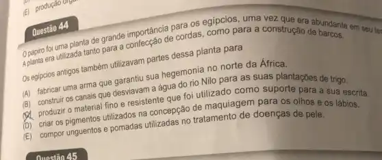 foi uma planta de grande importância para vez
Os egipcios antigos também utilizavam partes dessa planta para
(A) fabricar uma arma que garantiu sua hegemonia no norte da África.
(B) construir os canais que desviavam a água do rio Nilo para as suas plantações de trigo.
(A) produziro material fino e resistente que foi utilizado como suporte para a sua escrita.
(D) criar os pigmentos utilizados na concepção de maquiagem para os olhos e os lábios.
(E) compor unguentos e pomadas utilizadas no tratamento de doenças de pele.
Questão 44
Aplanta era utilizada tanto para a de cordas, como para a construção e bardante em seu te