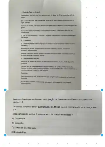 [...] Folia de Reis ou Reisado
Folia de Reis, folguedo que ocorre no periodo do Natal, de 24 de dezembro a6 de
janeiro,
que éo dia dedicado aos Santos Reis A formação das folias so difere conforme o
lugar, mas há
sempre um mestre, lider maior, responsável pela cantoria e pela coordenação geral do
grupo.
Seu auxiliar éo contramestre, que angaria os donativos e o substitul em caso de
necessidade.
[..] Há os instrumentistas e cantores e algumas trazem os reis, representando os trés
reis magos.
[..] Cavalhada
[..] Geralmente participam dois grupos, a cavalo, com os cavaleiros vestidos e azule
vermelho [...]
Realizada ao ar livre mobiliza muitas pessoas entre reis, rainhas, principes e
princesas, embaixadores,
capities e tenentes, nobres damas, cavaleiros e lacaios todos ricamente vestidos e
portando espadas, pistolas e lanças.
[..] Dança de São Gonçalo
As moças se vestem de branco, excepcionalmente de rosa ou azul. Cada figurante
conduz a
mão um arco de madeira enfeitado de papel de seda da cor do vestido. Em certos
lugares, um único homem participa da dança e comanda a função, trajado de branco, o
qual desempenha o papel de São Gonçalo.
Caxambu
De origem negra, é uma espécie de batuque que parece ter começado ao longo das
fazendas
de café e que costuma ser chamado de jongo em outros estados São usados
exclusivamente
instrumentos de percussão com participação de homens e mulheres, em pares ou
grupos [...].
De acordo com esse texto, qual folguedo de Minas Gerais compreende uma dança em
que
cada participante conduz à mão um arco de madeira enfeitado?
A) Cavalhada.
B) Caxambu.
C) Dança de São Gonçalo.
D) Folia de Reis.