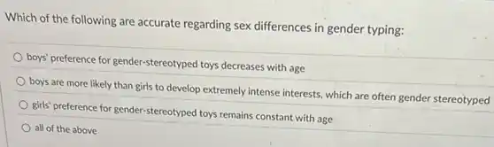 Which of the following are accurate regarding sex differences in gender typing:
boys' preference for gender.stereotyped toys decreases with age
boys are more likely than girls to develop extremely intense interests, which are often gender stereotyped
girls' preference for gender stereotyped toys remains constant with age
all of the above