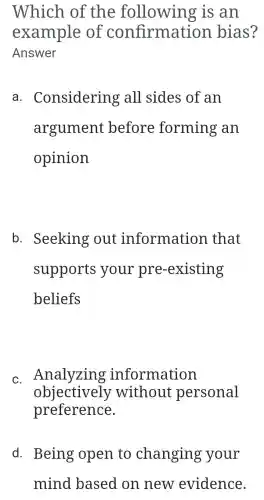 Which of the following is an
example of confirma tion bias?
Answer
a . Considering all sides of an
argument before forming an
opinion
b . Seeking out information that
supports your pre -existing
beliefs
c. Analyzing information
objectively without personal
preference.
d. Being open to changing your
mind based on new evidence.