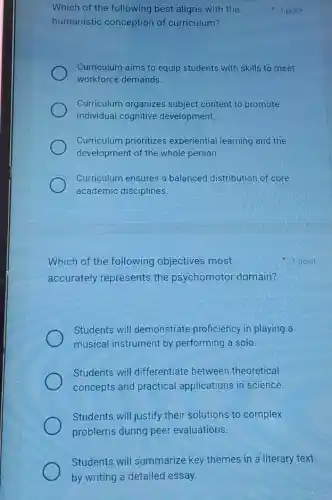 Which of the following best aligns with the
humanistic conception of curriculum?
Curriculum aims to equip students with skills to meet
workforce demands.
Curriculum organizes subject content to promote
individual cognitive development.
Curriculum prioritizes experiential learning and the
development of the whole person
Curriculum ensures a balanced distribution of core
academic disciplines.
1 point
Which of the following objectives most
accurately represents the psychomotor domain?
Students will demonstrate proficiency in playing a
musical instrument by performing a solo.
Students will differentiate between theoretical
concepts and practical applications in science.
Students will justify their solutions to complex
problems during peer evaluations.
Students will summarize key themes in a literary text
by writing a detailed essay.
1 point