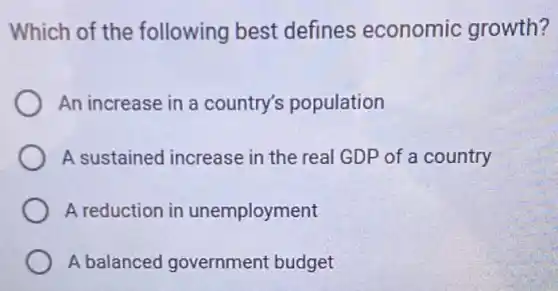 Which of the following best defines economic growth?
An increase in a country's population
A sustained increase in the real GDP of a country
A reduction in unemployment
A balanced government budget