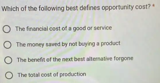 Which of the following best defines opportunity cost?
The financial cost of a good or service
The money saved by not buying a product
The benefit of the next best alternative forgone
The total cost of production