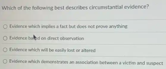 Which of the following best describes circumstantial evidence?
Evidence which implies a fact but does not prove anything
Evidence baked on direct observation
Evidence which will be easily lost or altered
Evidence which demonstrates an association between a victim and suspect