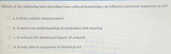 Which of the following best describes how cultural knowledge can influence personal responses to art?
a. It limits artistic interpretation
b. It enhances understanding of symbolism and meaning
c. It reduces the emotional impact of artwork
d. It only affects responses to historical art