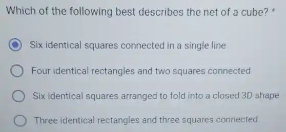 Which of the following best describes the net of a cube?x
C Six identical squares connected in a single line
Four identical rectangles and two squares connected
Six identical squares arranged to fold into a closed 3D shape
Three identical rectangles and three squares connected