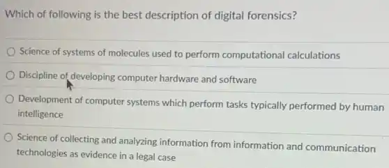 Which of following is the best description of digital forensics?
Science of systems of molecules used to perform computational calculations
Discipline of developing computer hardware and software
Development of computer systems which perform tasks typically performed by human
intelligence
Science of collecting and analyzing information from information and communication
technologies as evidence in a legal case